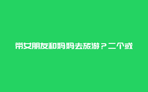 带女朋友和妈妈去旅游？二个或三个已婚男士和几个已婚女士该不该一起去游玩？