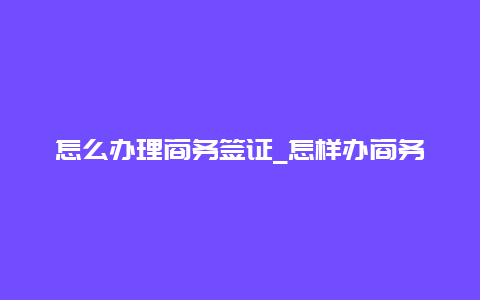 怎么办理商务签证_怎样办商务签证