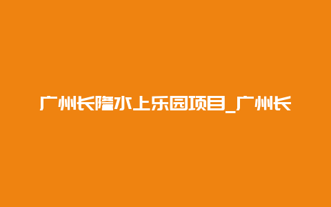 广州长隆水上乐园项目_广州长隆水上乐园项目表