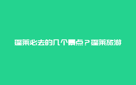 蓬莱必去的几个景点？蓬莱旅游景点大全介绍