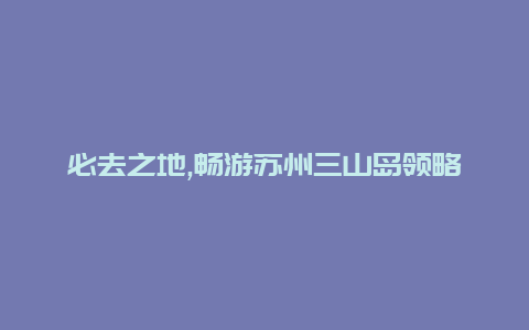 必去之地,畅游苏州三山岛领略江南古城的独特魅力