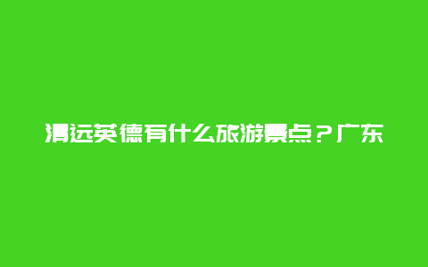 清远英德有什么旅游景点？广东英德旅游必去十大景点