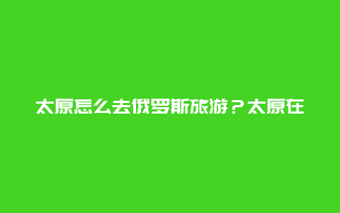 太原怎么去俄罗斯旅游？太原在内蒙古什么方向