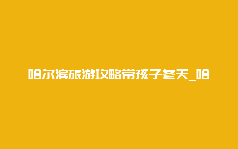 哈尔滨旅游攻略带孩子冬天_哈尔滨领孩子必须去的地方？