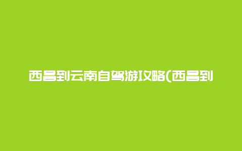 西昌到云南自驾游攻略(西昌到云南自驾游攻略图