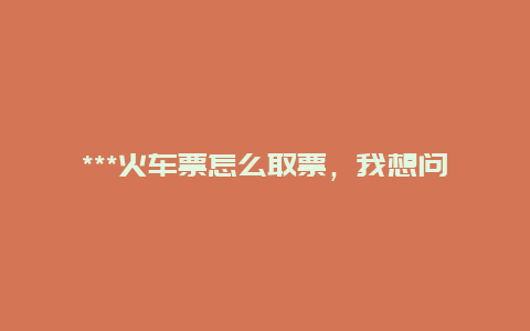 ***火车票怎么取票，我想问下在***网上订的火车票怎么取？