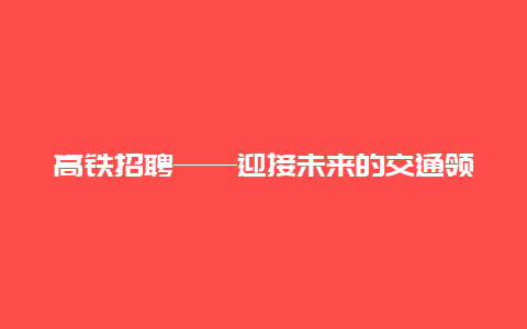 高铁招聘——迎接未来的交通领袖