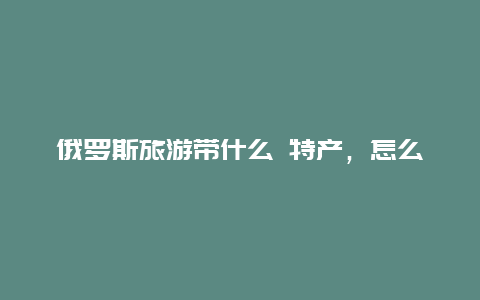 俄罗斯旅游带什么 特产，怎么买俄罗斯特产)