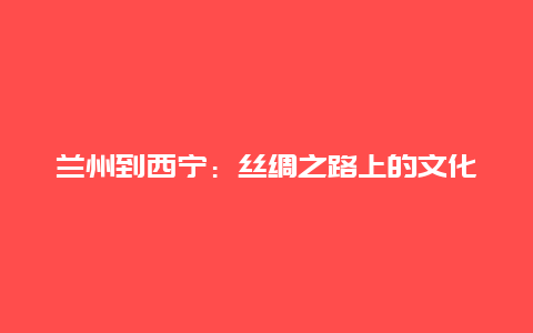 兰州到西宁：丝绸之路上的文化之旅