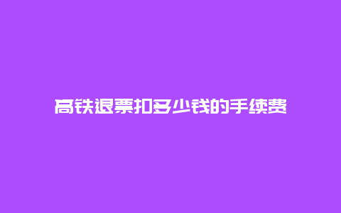 高铁退票扣多少钱的手续费