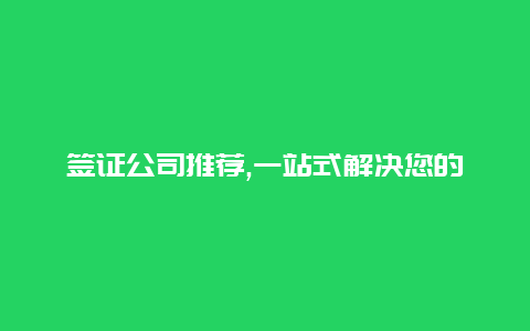 签证公司推荐,一站式解决您的签证问题