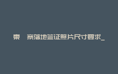 柬埔寨落地签证照片尺寸要求_重庆去柬埔寨可以落地签吗？