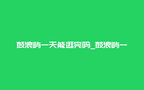 鼓浪屿一天能逛完吗_鼓浪屿一天能逛完吗现在