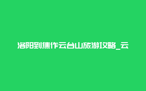 洛阳到焦作云台山旅游攻略_云台山到洛阳怎么走？公共交通？