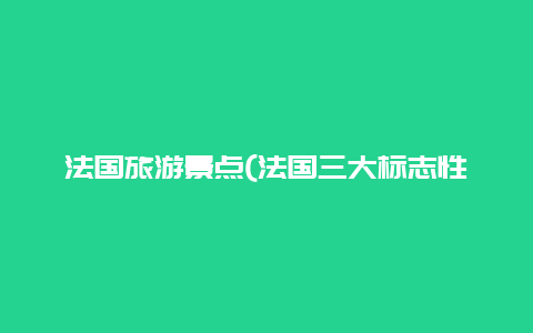 法国旅游景点(法国三大标志性建筑)