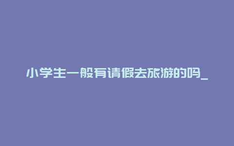 小学生一般有请假去旅游的吗_一年级孩子请假一天有影响吗？