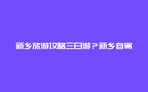 新乡旅游攻略三日游？新乡自驾游2-3天最佳路线？