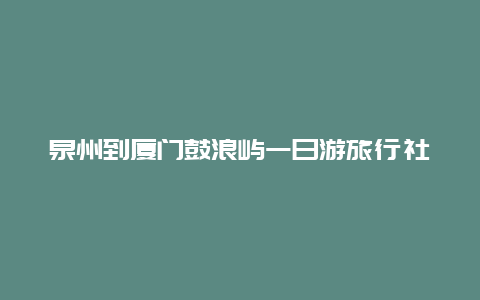 泉州到厦门鼓浪屿一日游旅行社 厦门鼓浪屿旅游攻略