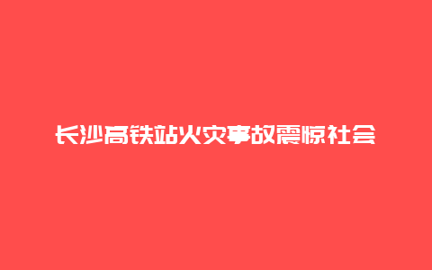 长沙高铁站火灾事故震惊社会