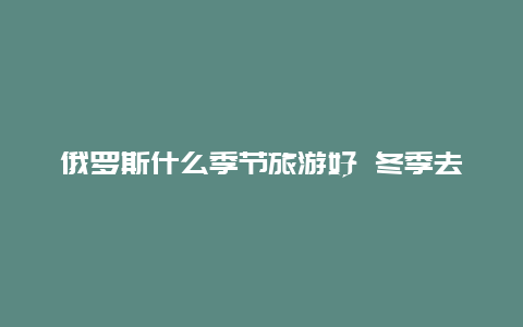 俄罗斯什么季节旅游好 冬季去俄罗斯旅游需要准备什么