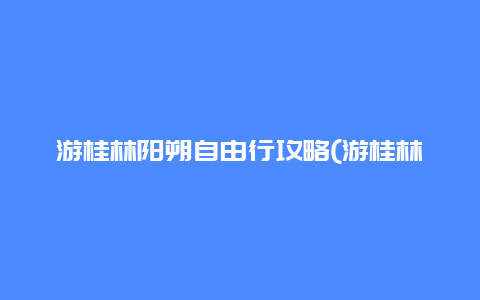 游桂林阳朔自由行攻略(游桂林阳朔自由行攻略图