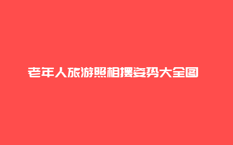 老年人旅游照相摆姿势大全图 老人拍照的9种经典姿势？