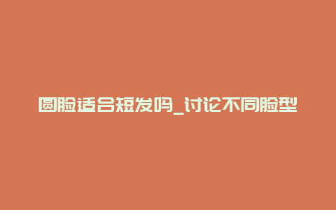 圆脸适合短发吗_讨论不同脸型适合的发型