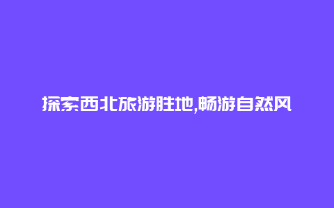 探索西北旅游胜地,畅游自然风光体验独特文化魅力