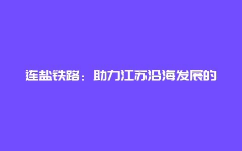 连盐铁路：助力江苏沿海发展的新动力