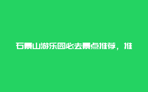 石景山游乐园必去景点推荐，推荐一个好地方石景山游乐园