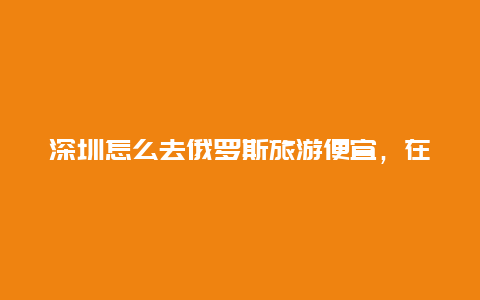 深圳怎么去俄罗斯旅游便宜，在深圳俄罗斯人多吗一般在他们那里呢