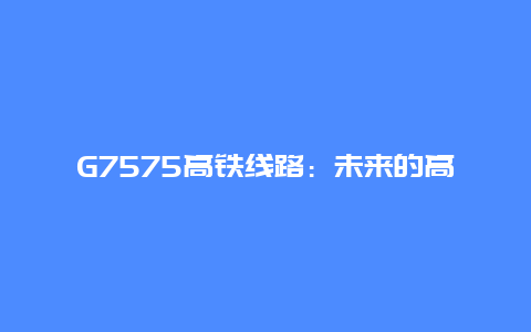 G7575高铁线路：未来的高速交通新选择