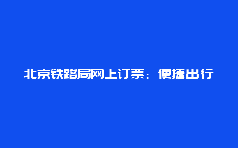 北京铁路局网上订票：便捷出行的新选择