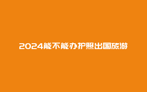 2024能不能办护照出国旅游 最新出国旅游规定？