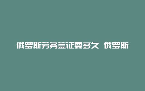 俄罗斯劳务签证要多久 俄罗斯一年商务签能呆多久？