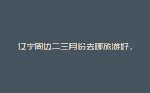 辽宁周边二三月份去哪旅游好，三月份适合在辽宁省哪旅游？