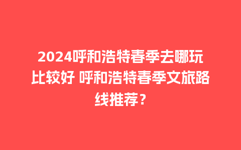 2024呼和浩特春季去哪玩比较好 呼和浩特春季文旅路线推荐？