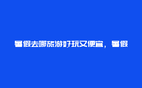 暑假去哪旅游好玩又便宜，暑假去哪旅游好玩又便宜呢