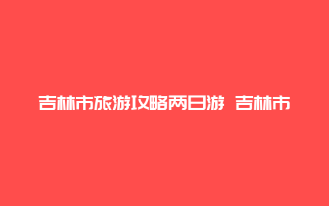 吉林市旅游攻略两日游 吉林市旅游攻略两日游路线