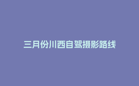 三月份川西自驾摄影路线