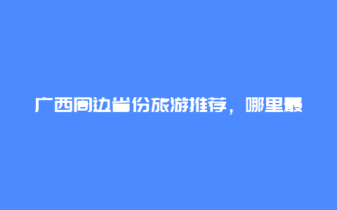 广西周边省份旅游推荐，哪里最值得去？