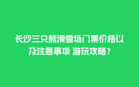 长沙三只熊滑雪场门票价格以及注意事项 游玩攻略？