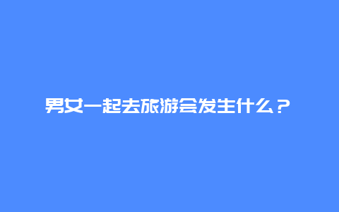 男女一起去旅游会发生什么？暧昧还是纯友谊？