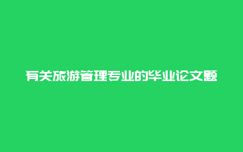 有关旅游管理专业的毕业论文题目，旅游管理专业毕业论文题目怎么设计？有什么好的建议？