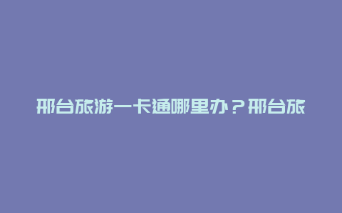 邢台旅游一卡通哪里办？邢台旅游一卡通怎么办理？