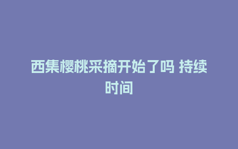 西集樱桃采摘开始了吗 持续时间