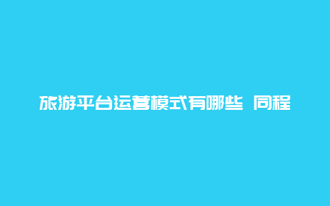 旅游平台运营模式有哪些 同程旅游和同程艺龙有什么区别？