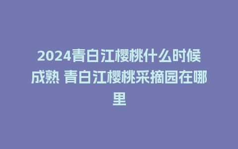 2024青白江樱桃什么时候成熟 青白江樱桃采摘园在哪里