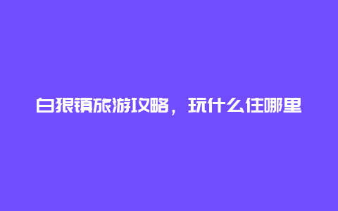 白狼镇旅游攻略，玩什么住哪里更划算？