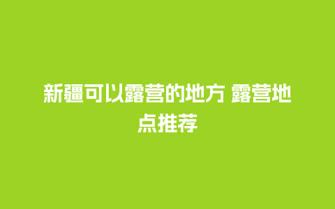 新疆可以露营的地方 露营地点推荐